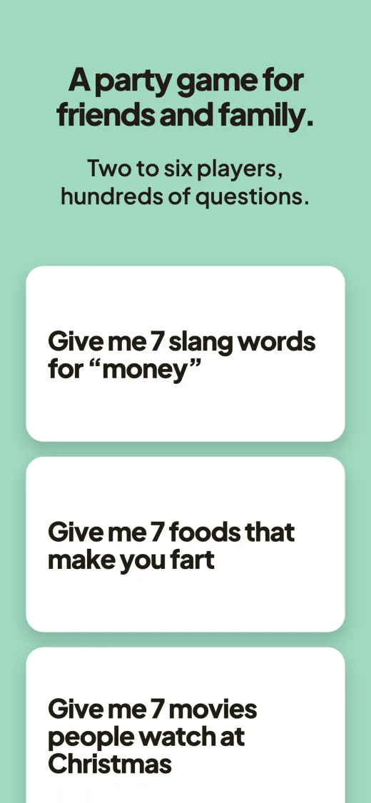 A party game for friends and family. Two to six players, hundreds of questions. Three question cards: “Give me 7 slang words for money”, “Give me 7 foods that make you fart”, “Give me 7 movies people watch at Christmas”.
